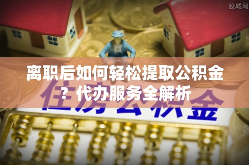 下城离职后如何轻松提取公积金？代办服务全解析