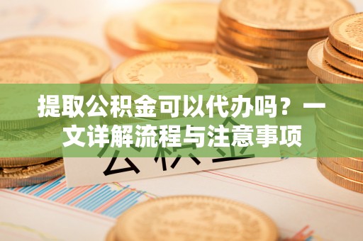 下城提取公积金可以代办吗？一文详解流程与注意事项