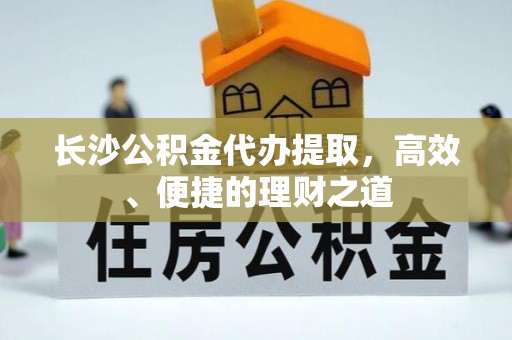 下城长沙公积金代办提取，高效、便捷的理财之道