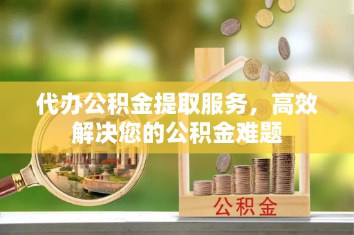 下城代办公积金提取服务，高效解决您的公积金难题