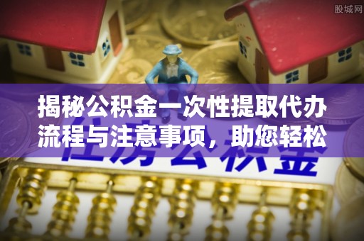 下城揭秘公积金一次性提取代办流程与注意事项，助您轻松实现资金自由