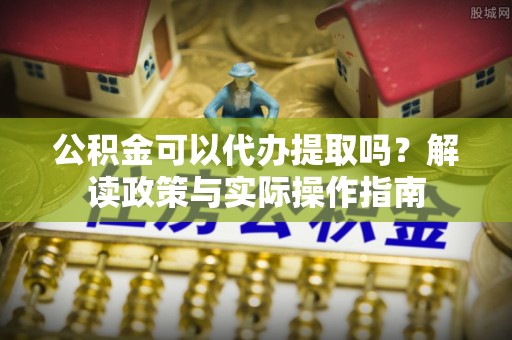 下城公积金可以代办提取吗？解读政策与实际操作指南