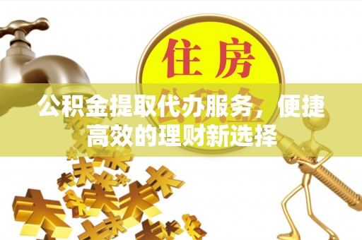 下城公积金提取代办服务，便捷高效的理财新选择