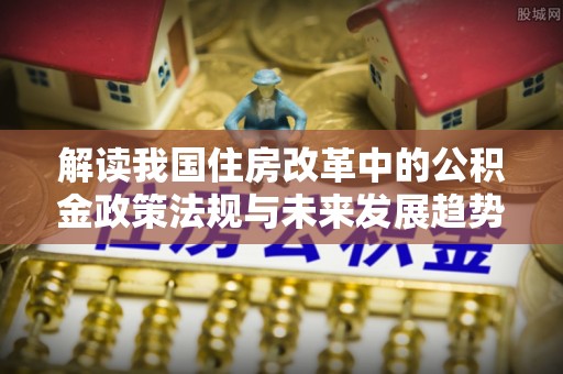 下城解读我国住房改革中的公积金政策法规与未来发展趋势