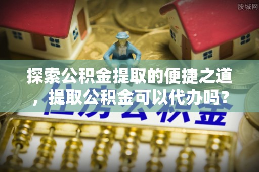 下城探索公积金提取的便捷之道，提取公积金可以代办吗？