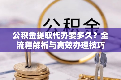 下城公积金提取代办要多久？全流程解析与高效办理技巧
