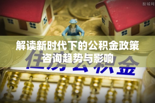 下城解读新时代下的公积金政策咨询趋势与影响