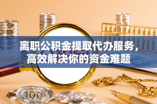 下城离职公积金提取代办服务，高效解决你的资金难题