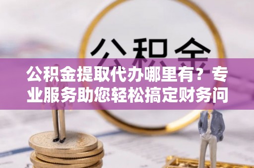 下城公积金提取代办哪里有？专业服务助您轻松搞定财务问题