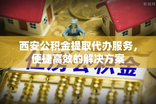 下城西安公积金提取代办服务，便捷高效的解决方案