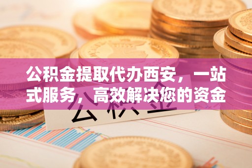 下城公积金提取代办西安，一站式服务，高效解决您的资金需求