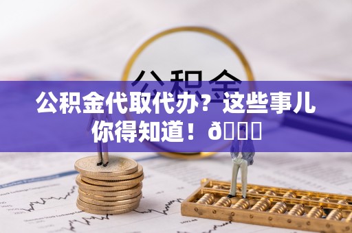 下城公积金代取代办？这些事儿你得知道！😎