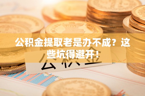 下城公积金提取老是办不成？这些坑得避开！