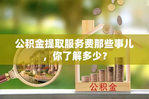 下城公积金提取服务费那些事儿，你了解多少？