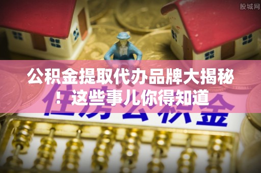 下城公积金提取代办品牌大揭秘！这些事儿你得知道