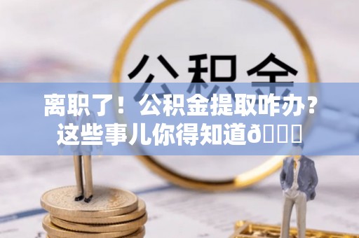 下城离职了！公积金提取咋办？这些事儿你得知道😎