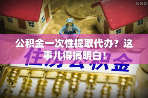 下城公积金一次性提取代办？这事儿得搞明白！