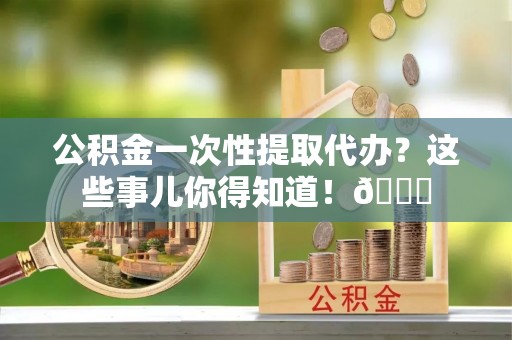 下城公积金一次性提取代办？这些事儿你得知道！😎