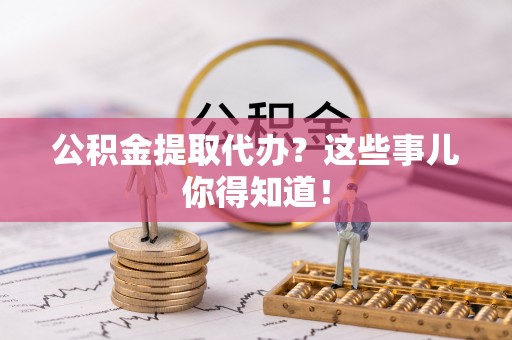 下城公积金提取代办？这些事儿你得知道！