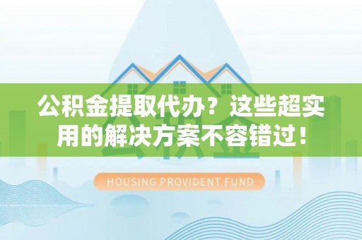 下城公积金提取代办？这些超实用的解决方案不容错过！