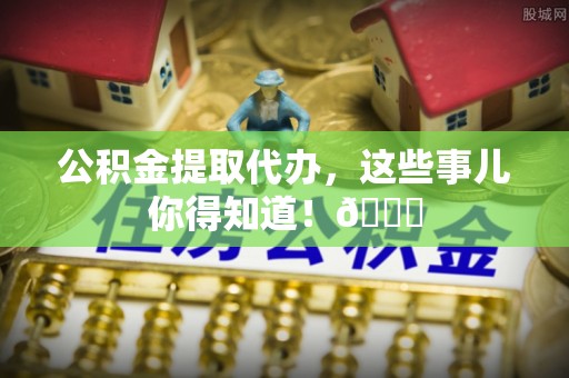 下城公积金提取代办，这些事儿你得知道！😎