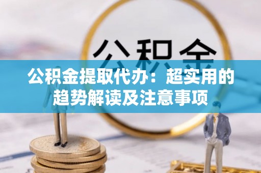 下城公积金提取代办：超实用的趋势解读及注意事项