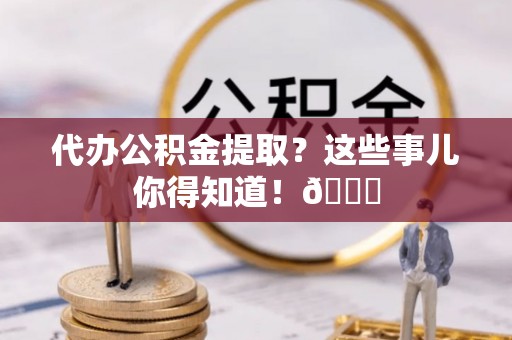 下城代办公积金提取？这些事儿你得知道！😎