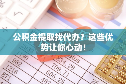下城公积金提取找代办？这些优势让你心动！