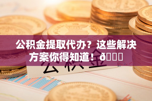 下城公积金提取代办？这些解决方案你得知道！😎