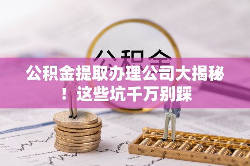 下城公积金提取办理公司大揭秘！这些坑千万别踩