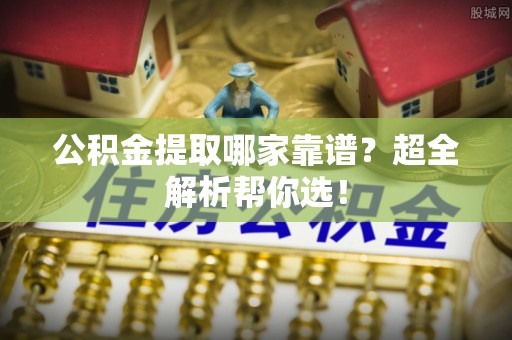 下城公积金提取哪家靠谱？超全解析帮你选！