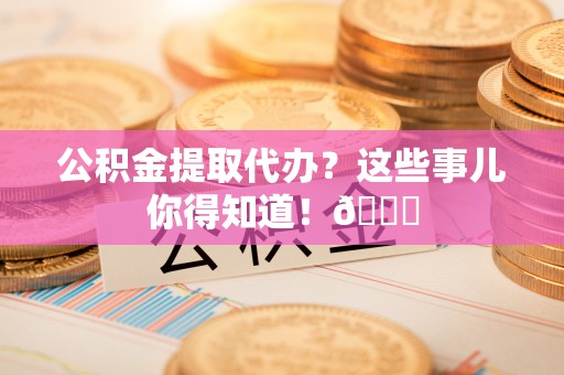 下城公积金提取代办？这些事儿你得知道！😎