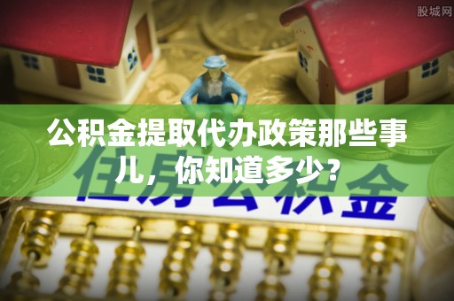 下城公积金提取代办政策那些事儿，你知道多少？