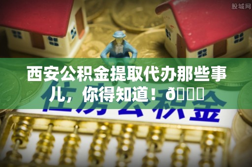 下城西安公积金提取代办那些事儿，你得知道！😎
