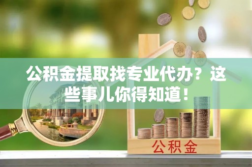下城公积金提取找专业代办？这些事儿你得知道！