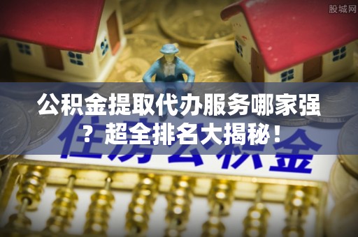 下城公积金提取代办服务哪家强？超全排名大揭秘！