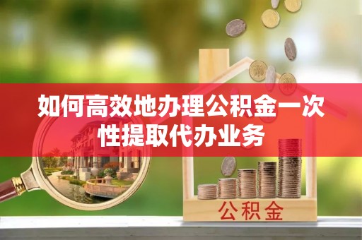 下城如何高效地办理公积金一次性提取代办业务