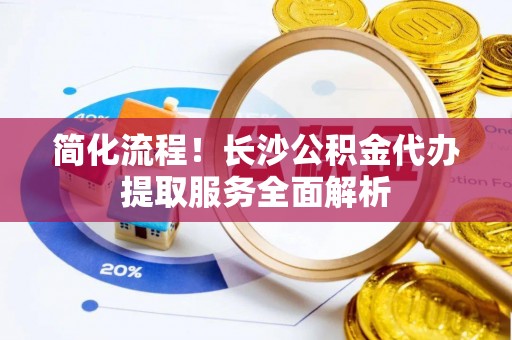 下城简化流程！长沙公积金代办提取服务全面解析