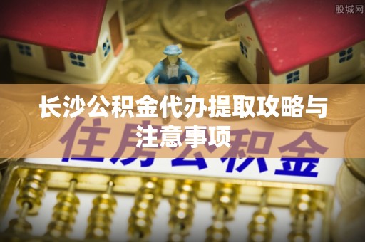 下城长沙公积金代办提取攻略与注意事项