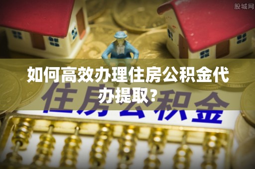 下城如何高效办理住房公积金代办提取？