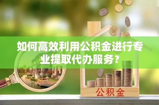 下城如何高效利用公积金进行专业提取代办服务？