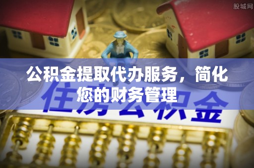 下城公积金提取代办服务，简化您的财务管理
