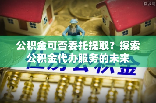 下城公积金可否委托提取？探索公积金代办服务的未来