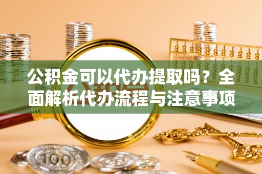 下城公积金可以代办提取吗？全面解析代办流程与注意事项