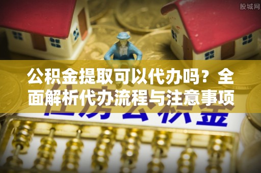 下城公积金提取可以代办吗？全面解析代办流程与注意事项